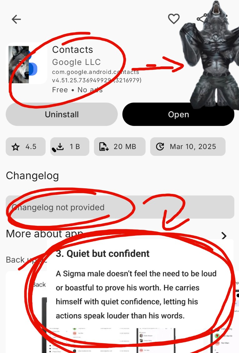 google contacts app with the changelog saying: "Changelog not provided" and circled in red pointing at a paragraph that says: "A Sigma male doesn’t feel the need to be loud or boastful to prove his worth. He carries himself with quiet confidence, letting his actions speak louder than his words."
the app icon is half google contacts logo half epic wolf that is circled and pointing at a werewolf ripping his shirt off because Google LLC is a real lone wolf sigma male